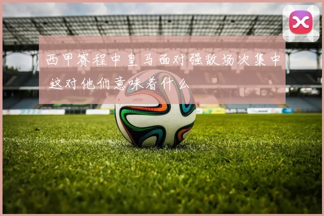 西甲赛程中皇马面对强敌场次集中 这对他们意味着什么