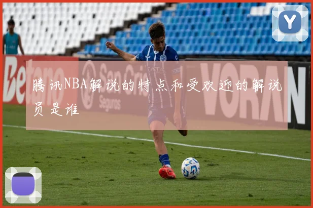 腾讯NBA解说的特点和受欢迎的解说员是谁