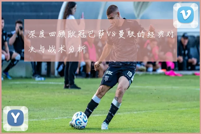 深度回顾欧冠巴萨vs曼联的经典对决与战术分析